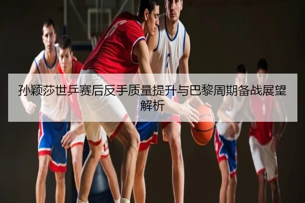 孙颖莎世乒赛后反手质量提升与巴黎周期备战展望解析