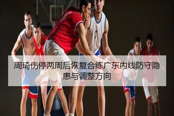 周琦伤停两周后恢复合练广东内线防守隐患与调整方向