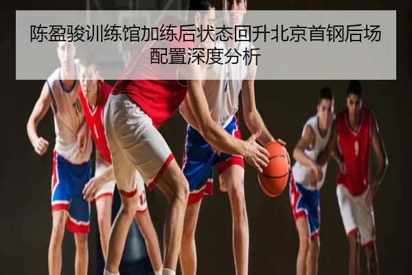 陈盈骏训练馆加练后状态回升北京首钢后场配置深度分析