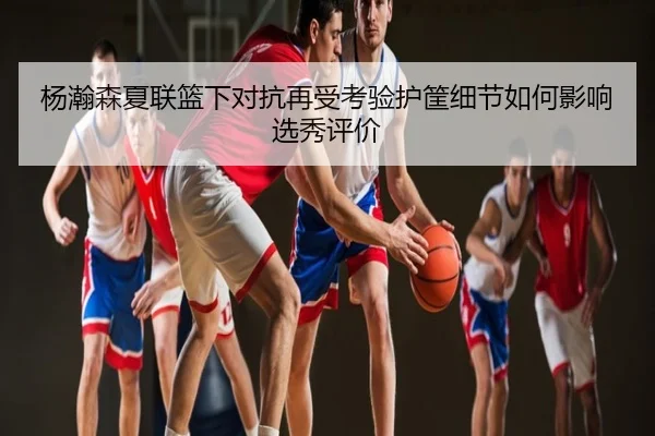 杨瀚森夏联篮下对抗再受考验护筐细节如何影响选秀评价