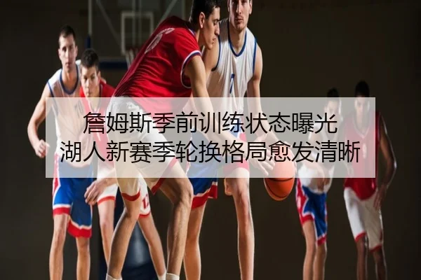 詹姆斯季前训练状态曝光 湖人新赛季轮换格局愈发清晰