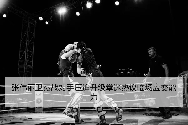 张伟丽卫冕战对手压迫升级拳迷热议临场应变能力